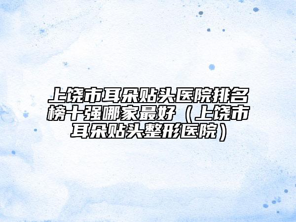 上饒市耳朵貼頭醫(yī)院排名榜十強(qiáng)哪家最好（上饒市耳朵貼頭整形醫(yī)院）