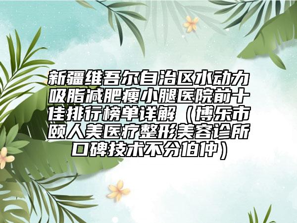 新疆維吾爾自治區(qū)水動(dòng)力吸脂減肥瘦小腿醫(yī)院前十佳排行榜單詳解（博樂市頤人美醫(yī)療整形美容診所口碑技術(shù)不分伯仲）