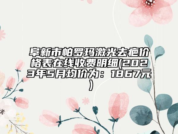 阜新市帕羅瑪激光去疤價(jià)格表在線收費(fèi)明細(xì)(2023年5月均價(jià)為：1867元）