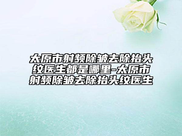 太原市射頻除皺去除抬頭紋醫(yī)生都是哪里-太原市射頻除皺去除抬頭紋醫(yī)生