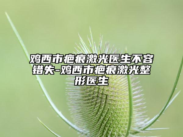 雞西市疤痕激光醫(yī)生不容錯(cuò)失-雞西市疤痕激光整形醫(yī)生