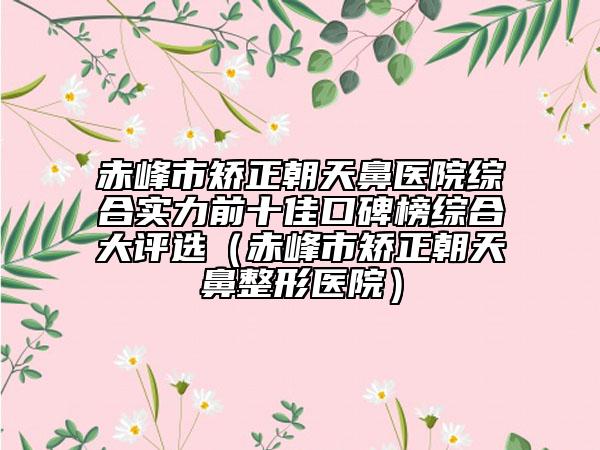 赤峰市矯正朝天鼻醫(yī)院綜合實(shí)力前十佳口碑榜綜合大評(píng)選（赤峰市矯正朝天鼻整形醫(yī)院）