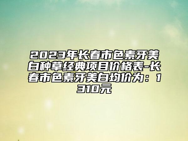 2023年長春市色素牙美白種草經(jīng)典項(xiàng)目價(jià)格表-長春市色素牙美白均價(jià)為：1310元