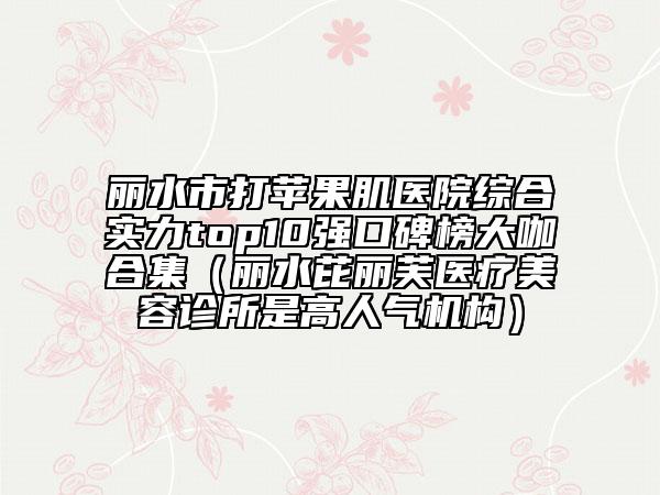 麗水市打蘋果肌醫(yī)院綜合實力top10強口碑榜大咖合集（麗水芘麗芙醫(yī)療美容診所是高人氣機構(gòu)）