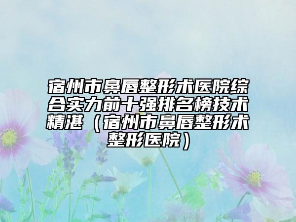 宿州市鼻唇整形術(shù)醫(yī)院綜合實力前十強(qiáng)排名榜技術(shù)精湛（宿州市鼻唇整形術(shù)整形醫(yī)院）