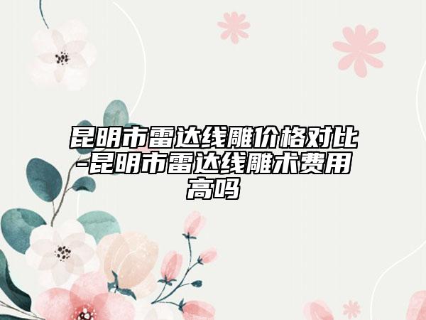 昆明市雷達線雕價格對比-昆明市雷達線雕術費用高嗎