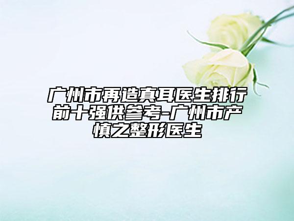 廣州市再造真耳醫(yī)生排行前十強(qiáng)供參考-廣州市產(chǎn)慎之整形醫(yī)生