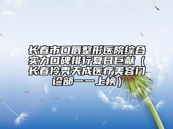 長春市口唇整形醫(yī)院綜合實(shí)力口碑排行夏日巨獻(xiàn)（長春伶秀天成醫(yī)療美容門診部一一上榜）