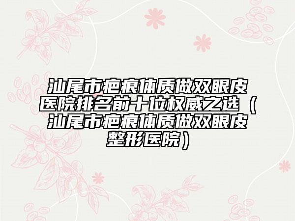 汕尾市疤痕體質(zhì)做雙眼皮醫(yī)院排名前十位權(quán)威之選（汕尾市疤痕體質(zhì)做雙眼皮整形醫(yī)院）
