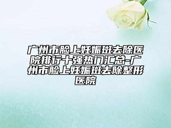 廣州市臉上妊娠斑去除醫(yī)院排行十強(qiáng)熱門匯總-廣州市臉上妊娠斑去除整形醫(yī)院