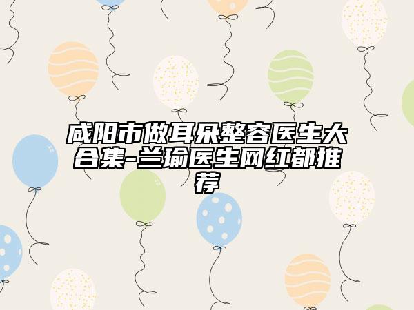 咸陽市做耳朵整容醫(yī)生大合集-蘭瑜醫(yī)生網(wǎng)紅都推薦