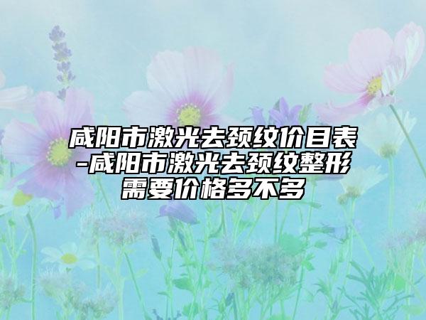 咸陽(yáng)市激光去頸紋價(jià)目表-咸陽(yáng)市激光去頸紋整形需要價(jià)格多不多