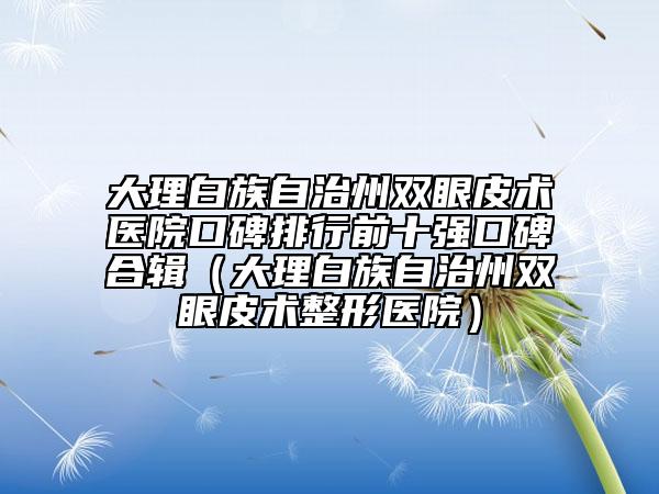 大理白族自治州雙眼皮術(shù)醫(yī)院口碑排行前十強口碑合輯（大理白族自治州雙眼皮術(shù)整形醫(yī)院）