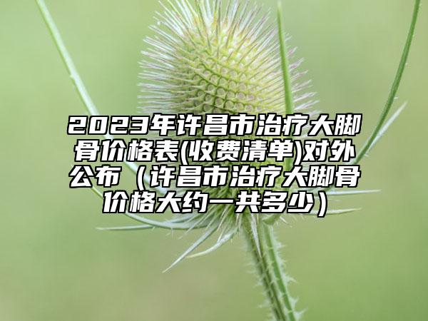 2023年許昌市治療大腳骨價格表(收費清單)對外公布（許昌市治療大腳骨價格大約一共多少）