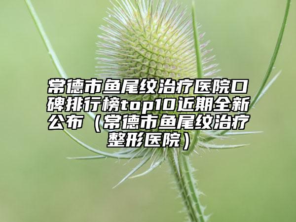 常德市魚(yú)尾紋治療醫(yī)院口碑排行榜top10近期全新公布（常德市魚(yú)尾紋治療整形醫(yī)院）