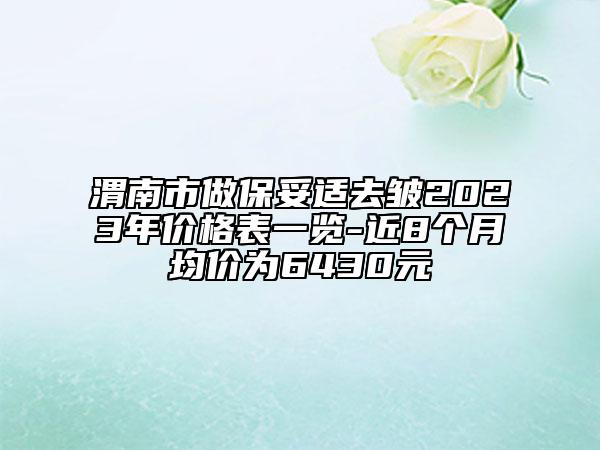 渭南市做保妥適去皺2023年價(jià)格表一覽-近8個(gè)月均價(jià)為6430元
