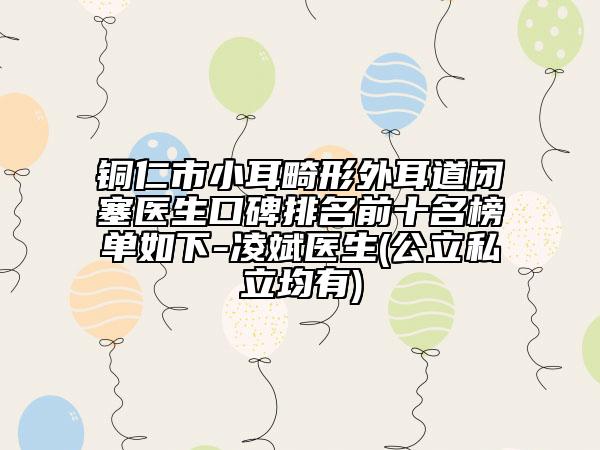 銅仁市小耳畸形外耳道閉塞醫(yī)生口碑排名前十名榜單如下-凌斌醫(yī)生(公立私立均有)