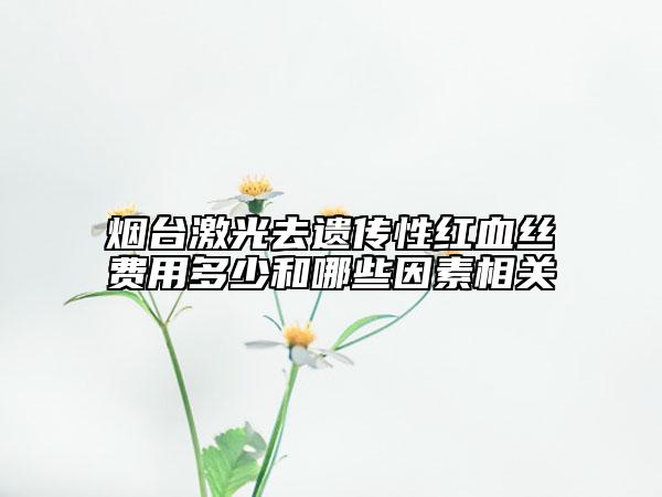 煙臺激光去遺傳性紅血絲費用多少和哪些因素相關