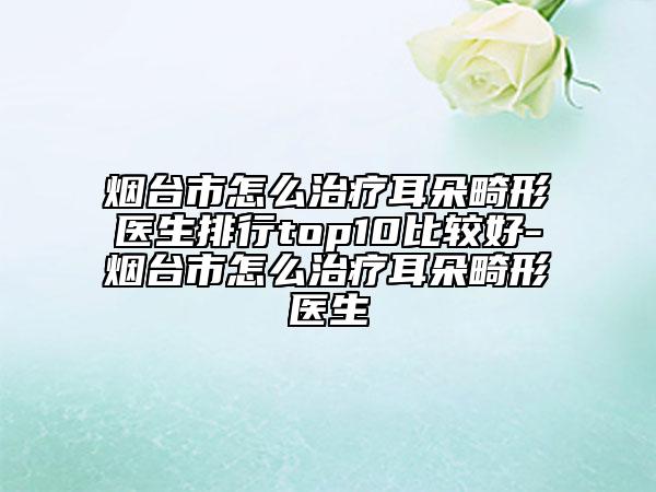 煙臺市怎么治療耳朵畸形醫(yī)生排行top10比較好-煙臺市怎么治療耳朵畸形醫(yī)生