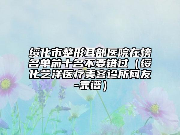綏化市整形耳部醫(yī)院在榜名單前十名不要錯(cuò)過(guò)（綏化藝洋醫(yī)療美容診所網(wǎng)友-靠譜）