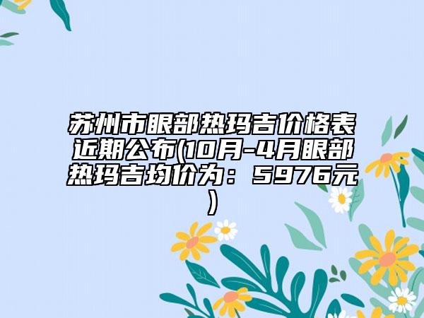 蘇州市眼部熱瑪吉價(jià)格表近期公布(10月-4月眼部熱瑪吉均價(jià)為：5976元)