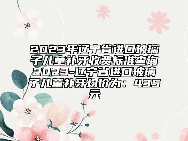 2023年遼寧省進口玻璃子兒童補牙收費標準查詢2023-遼寧省進口玻璃子兒童補牙均價為：435元