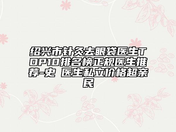 紹興市針灸去眼袋醫(yī)生TOP10排名榜正規(guī)醫(yī)生推薦-史皞醫(yī)生私立價(jià)格超親民
