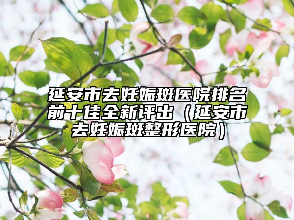 延安市去妊娠斑醫(yī)院排名前十佳全新評出（延安市去妊娠斑整形醫(yī)院）