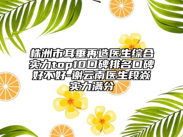 株洲市耳垂再造醫(yī)生綜合實(shí)力top10口碑排名口碑好不好-謝云南醫(yī)生段焱實(shí)力滿分