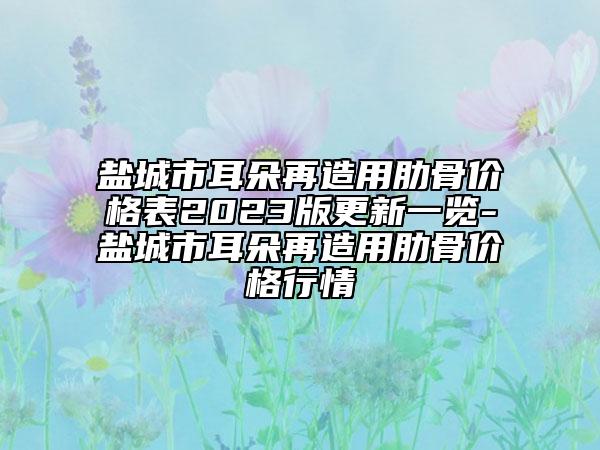 鹽城市耳朵再造用肋骨價(jià)格表2023版更新一覽-鹽城市耳朵再造用肋骨價(jià)格行情