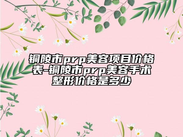 銅陵市prp美容項目價格表-銅陵市prp美容手術整形價格是多少