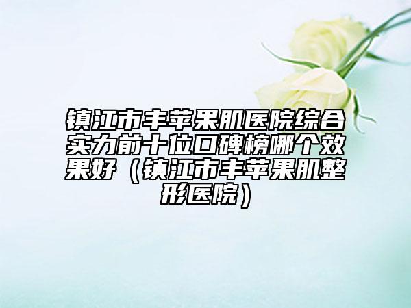 鎮(zhèn)江市豐蘋果肌醫(yī)院綜合實(shí)力前十位口碑榜哪個(gè)效果好（鎮(zhèn)江市豐蘋果肌整形醫(yī)院）