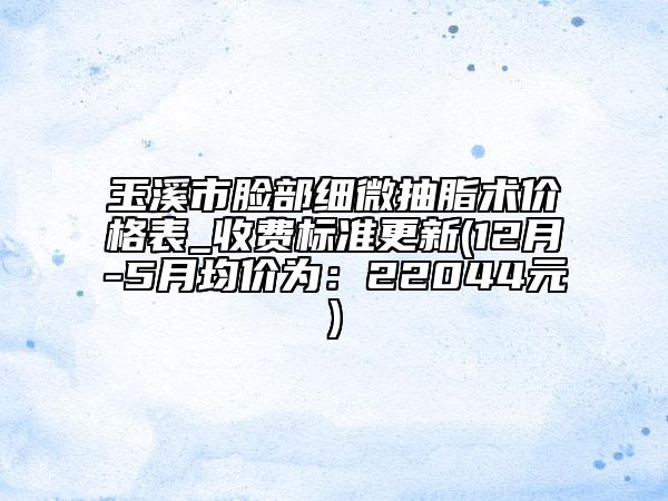 玉溪市臉部細微抽脂術(shù)價格表_收費標準更新(12月-5月均價為：22044元)