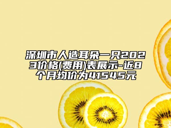 深圳市人造耳朵一只2023價(jià)格(費(fèi)用)表展示-近8個月均價(jià)為41545元