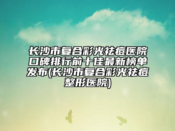 長沙市復(fù)合彩光祛痘醫(yī)院口碑排行前十佳最新榜單發(fā)布(長沙市復(fù)合彩光祛痘整形醫(yī)院)