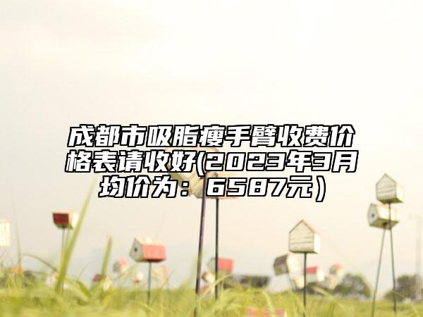 成都市吸脂瘦手臂收費(fèi)價(jià)格表請(qǐng)收好(2023年3月均價(jià)為：6587元）