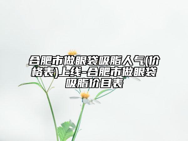 合肥市做眼袋吸脂人氣(價(jià)格表)上線-合肥市做眼袋吸脂價(jià)目表