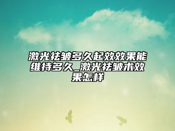 激光祛皺多久起效效果能維持多久_激光祛皺術(shù)效果怎樣