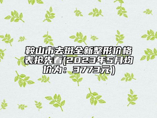 鞍山市去斑全新整形價(jià)格表?yè)屜瓤?2023年5月均價(jià)為：3773元）