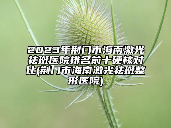 2023年荊門市海南激光祛斑醫(yī)院排名前十硬核對比(荊門市海南激光祛斑整形醫(yī)院)