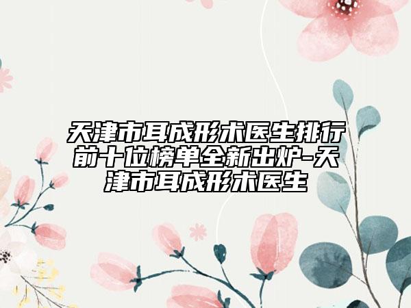 天津市耳成形術(shù)醫(yī)生排行前十位榜單全新出爐-天津市耳成形術(shù)醫(yī)生