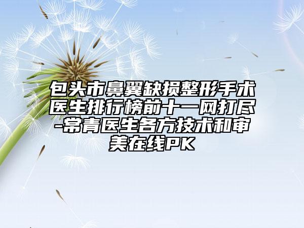 包頭市鼻翼缺損整形手術(shù)醫(yī)生排行榜前十一網(wǎng)打盡-常青醫(yī)生各方技術(shù)和審美在線PK