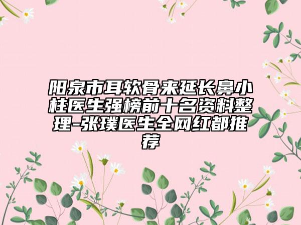 陽泉市耳軟骨來延長鼻小柱醫(yī)生強榜前十名資料整理-張璞醫(yī)生全網(wǎng)紅都推薦