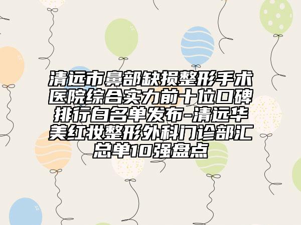 清遠市鼻部缺損整形手術(shù)醫(yī)院綜合實力前十位口碑排行白名單發(fā)布-清遠華美紅妝整形外科門診部匯總單10強盤點