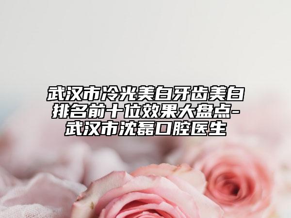 武漢市冷光美白牙齒美白排名前十位效果大盤(pán)點(diǎn)-武漢市沈磊口腔醫(yī)生