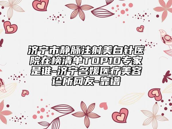 濟寧市靜脈注射美白針醫(yī)院在榜清單TOP10專家是誰-濟寧名媛醫(yī)療美容診所網(wǎng)友-靠譜