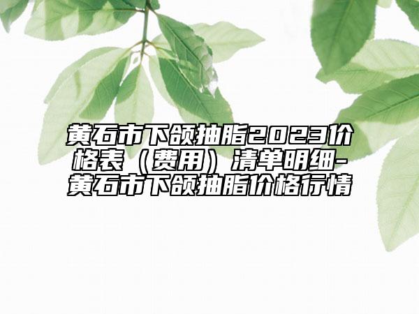 黃石市下頜抽脂2023價(jià)格表（費(fèi)用）清單明細(xì)-黃石市下頜抽脂價(jià)格行情