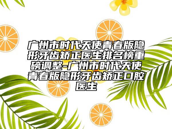 廣州市時代天使青春版隱形牙齒矯正醫(yī)生排名榜重磅調(diào)整-廣州市時代天使青春版隱形牙齒矯正口腔醫(yī)生