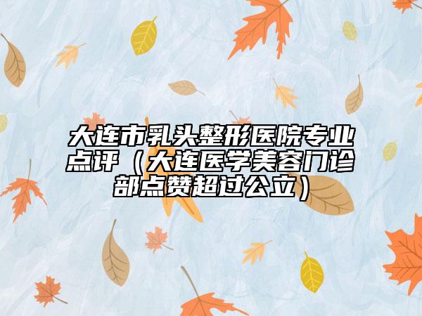 大連市乳頭整形醫(yī)院專業(yè)點評（大連醫(yī)學美容門診部點贊超過公立）