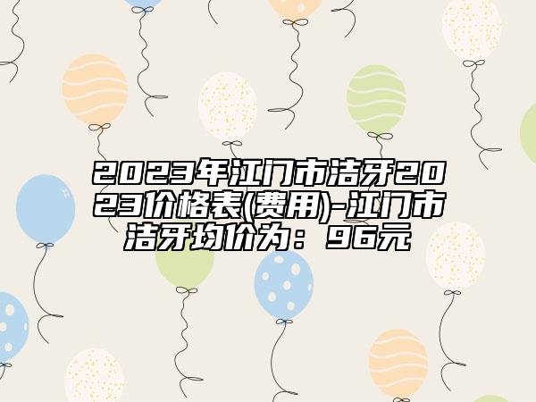 2023年江門市潔牙2023價(jià)格表(費(fèi)用)-江門市潔牙均價(jià)為：96元